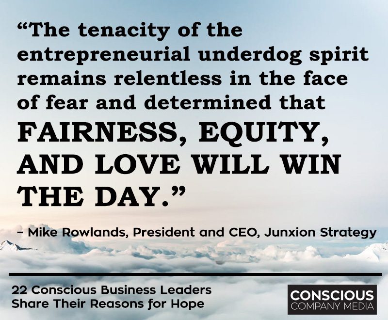 “The tenacity of the entrepreneurial underdog spirit remains relentless in the face of fear and determined that fairness, equity, and love will win the day.”– Mike Rowlands, President and CEO, Junxion Strategy